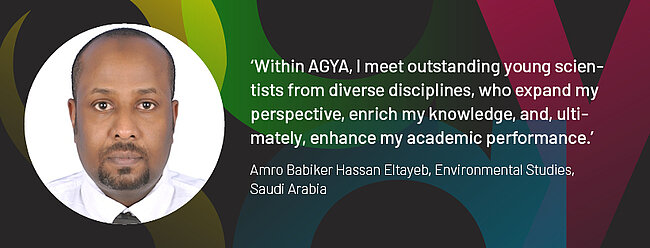 Quote by AGYA member Amro Babiker Hassan Eltayeb, Environmental Studies, Saudi Arabia: "Within AGYA, I meet talented young scientists from diverse disciplines, who expand my perspective, enrich my knowledge, and, ultimately, enhance my academic performance."
