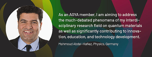 Quote by AGYA member Mahmoud Abdel-Hafiez, Physics, Germany: "As an AGYA member, I am aiming to address the much-debated phenomena of my interdisciplinary research field on quantum materials as well as significantly contributing to innovation, education, and technology development."