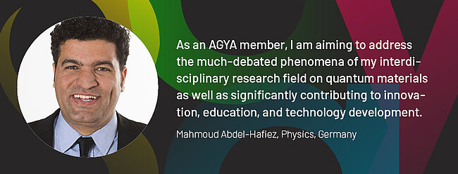 Quote by AGYA member Mahmoud Abdel-Hafiez, Physics, Germany: "As an AGYA member, I am aiming to address the much-debated phenomena of my interdisciplinary research field on quantum materials as well as significantly contributing to innovation, education, and technology development."