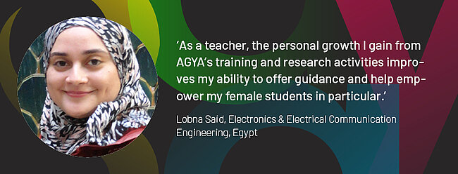 Quote by AGYA member Lobna Said, Electronics & Electrical Communication Engineering, Egypt: "As a teacher, the personal growth I gain from AGYA's training and research activities improves my ability to offer guidance and help empower my female students in particular."