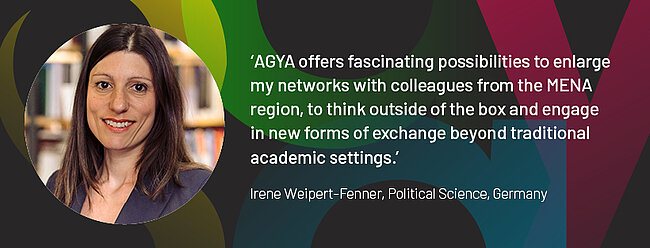 Quote by AGYA member Irene Weipert-Fenner, Political Science, Germany: "AGYA offers fascinating possibilities to enlarge my networks with colleagues from the MENA region, to create new projects in interdisciplinary teams, and to think outside of the box and engage in new forms of exchange beyond traditional academic settings."